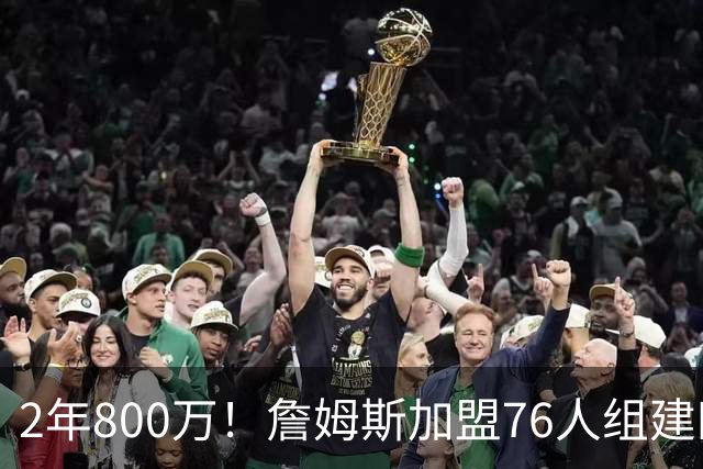 2年800万！詹姆斯加盟76人组建四巨头争冠 第二年球员选项